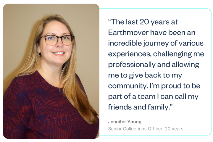The last 20 years at Earthmover have been an incredible journey of various experiences, challenging me professionally and allowing me to give back to my community. I’m proud to be part of a team I can call my friends and family. -Jennifer Young, Senior Collections Officer, 20 years