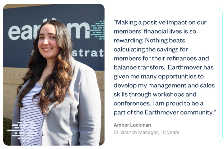 “Making a positive impact on our members’ financial lives is so rewarding. Nothing beats calculating the savings for member for their refinances and balance transfers. Earthmover has given me many opportuniteis to develop my skills through workshops and conferences. I am proud to be a part of the Earthmover community.”